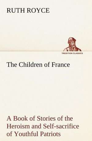 The Children of France a Book of Stories of the Heroism and Self-Sacrifice of Youthful Patriots of France During the Great War: Positive and Negative de Ruth Royce