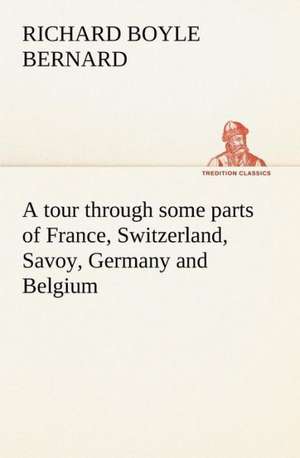 A Tour Through Some Parts of France, Switzerland, Savoy, Germany and Belgium: Studies Critical and Constructive de Richard Boyle Bernard