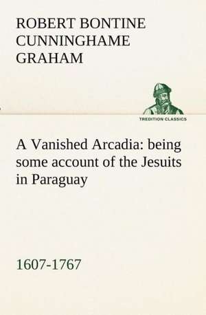 A Vanished Arcadia: Being Some Account of the Jesuits in Paraguay 1607-1767 de R. B. (Robert Bontine) Cunninghame Graham