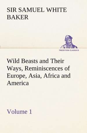 Wild Beasts and Their Ways, Reminiscences of Europe, Asia, Africa and America - Volume 1 de Sir Samuel White Baker