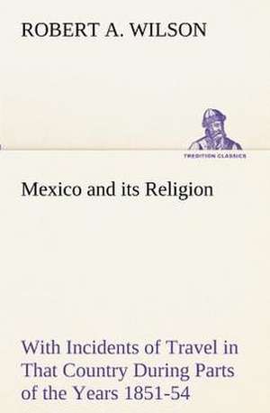 Mexico and Its Religion with Incidents of Travel in That Country During Parts of the Years 1851-52-53-54, and Historical Notices of Events Connected W: Personal Experiences of the Late War de Robert A. Wilson