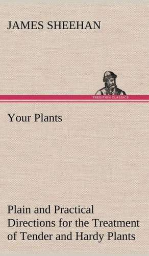 Your Plants Plain and Practical Directions for the Treatment of Tender and Hardy Plants in the House and in the Garden de James Sheehan