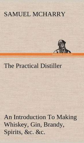 The Practical Distiller an Introduction to Making Whiskey, Gin, Brandy, Spirits, &C. &C. of Better Quality, and in Larger Quantities, Than Produced by: Positive and Negative de Samuel McHarry