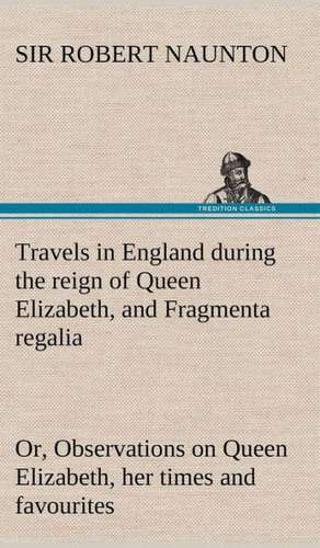 Travels in England During the Reign of Queen Elizabeth, and Fragmenta Regalia; Or, Observations on Queen Elizabeth, Her Times and Favourites: Positive and Negative de Sir Robert Naunton