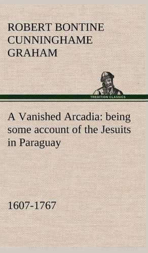 A Vanished Arcadia: Being Some Account of the Jesuits in Paraguay 1607-1767 de R. B. (Robert Bontine) Cunninghame Graham
