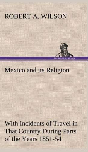 Mexico and Its Religion with Incidents of Travel in That Country During Parts of the Years 1851-52-53-54, and Historical Notices of Events Connected W: Personal Experiences of the Late War de Robert A. Wilson