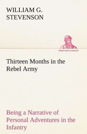 Thirteen Months in the Rebel Army Being a Narrative of Personal Adventures in the Infantry, Ordnance, Cavalry, Courier, and Hospital Services; With an Exhibition of the Power, Purposes, Earnestness, Military Despotism, and Demoralization of the South de William G. Stevenson