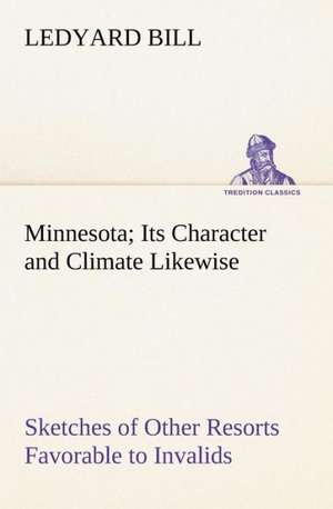 Minnesota; Its Character and Climate Likewise Sketches of Other Resorts Favorable to Invalids; Together With Copious Notes on Health; Also Hints to Tourists and Emigrants. de Ledyard Bill