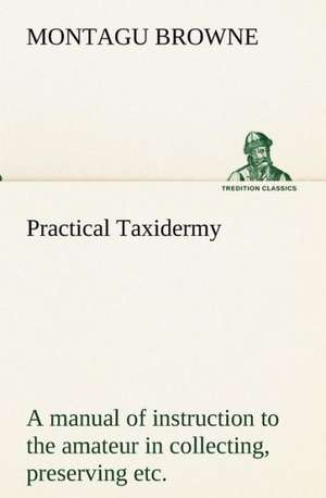 Practical Taxidermy A manual of instruction to the amateur in collecting, preserving, and setting up natural history specimens of all kinds. To which is added a chapter upon the pictorial arrangement of museums. With additional instructions in modelling and artistic taxidermy. de Montagu Browne