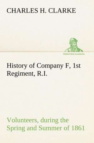 History of Company F, 1st Regiment, R.I. Volunteers, During the Spring and Summer of 1861: Its Origin and Associations Together with Its Historical Events and Festive Celebrations During Nineteen Centuries de Charles H. Clarke