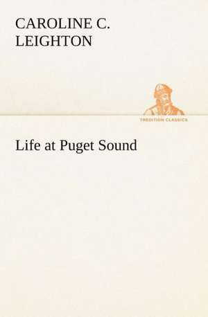 Life at Puget Sound: With Sketches of Travel in Washington Territory, British Columbia, Oregon and California de Caroline C. Leighton