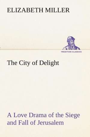 The City of Delight a Love Drama of the Siege and Fall of Jerusalem: The Five Human Types de Elizabeth Miller