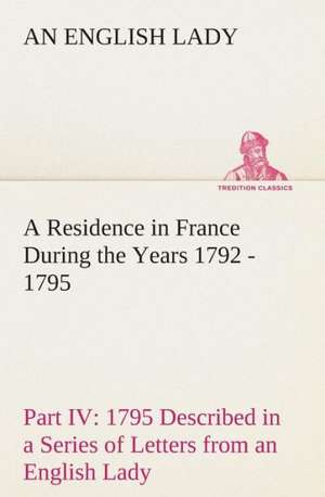 A Residence in France During the Years 1792, 1793, 1794 and 1795, Part IV., 1795 Described in a Series of Letters from an English Lady: With General de An English Lady