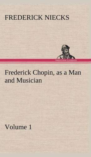 Frederick Chopin, as a Man and Musician - Volume 1 de Frederick Niecks