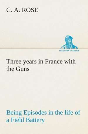 Three Years in France with the Guns: Being Episodes in the Life of a Field Battery de C. A. Rose