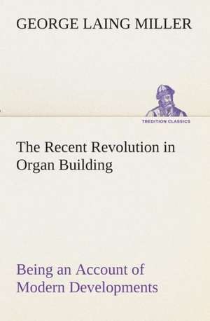 The Recent Revolution in Organ Building Being an Account of Modern Developments de George Laing Miller