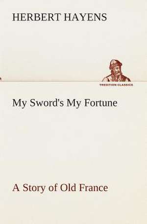 My Sword's My Fortune a Story of Old France: Essays on the Character and Mission of the Poet as Interpreted in English Verse of the Last One Hundred and Fifty Year de Herbert Hayens