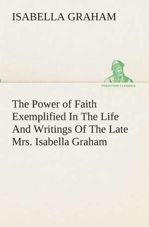 The Power of Faith Exemplified in the Life and Writings of the Late Mrs. Isabella Graham.: Being Essays, Historical and Literary Dealing Mainly with Subjects Relating to the Xvith and Xviith Centuries de Isabella Graham