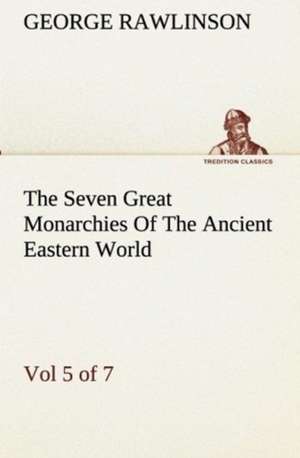 The Seven Great Monarchies of the Ancient Eastern World, Vol 5. (of 7): Persia the History, Geography, and Antiquities of Chaldaea, Assyria, Babylon, de George Rawlinson