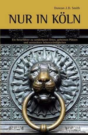 Nur in Köln: Ein Reiseführer zu sonderbaren Orten, geheimen Plätzen und versteckten Sehenswürdigkeiten de Duncan J. D. Smith