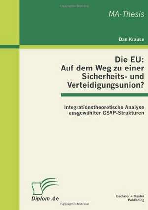 Die Eu: Auf Dem Weg Zu Einer Sicherheits- Und Verteidigungsunion? Integrationstheoretische Analyse Ausgewahlter Gsvp-Strukture de Dan Krause