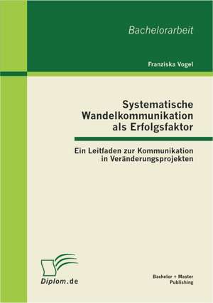 Systematische Wandelkommunikation ALS Erfolgsfaktor: Ein Leitfaden Zur Kommunikation in Ver Nderungsprojekten de Franziska Vogel