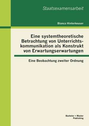 Eine Systemtheoretische Betrachtung Von Unterrichtskommunikation ALS Konstrukt Von Erwartungserwartungen: Eine Beobachtung Zweiter Ordnung de Bianca Hinterkeuser