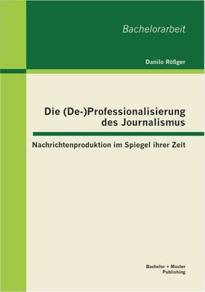 Die (de-)Professionalisierung Des Journalismus: Nachrichtenproduktion Im Spiegel Ihrer Zeit de Danilo Rößger