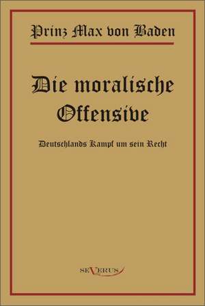 Prinz Max Von Baden. Die Moralische Offensive. Deutschlands Kampf Um Sein Recht: Ein Blick in Sein Leben de Max von Baden