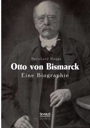 Otto Von Bismarck. Eine Biographie: Ein Bild Seines Lebens de Bernhard Rogge