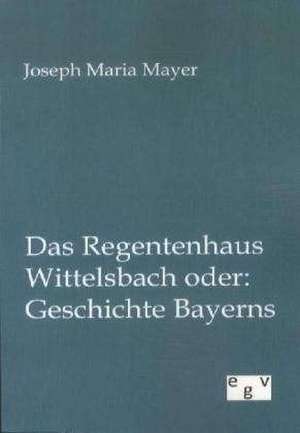 Das Regentenhaus Wittelsbach oder: Geschichte Bayerns de Joseph Maria Mayer