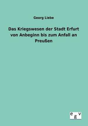 Das Kriegswesen der Stadt Erfurt von Anbeginn bis zum Anfall an Preußen de Georg Liebe