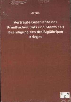 Vertraute Geschichte des Preußischen Hofs und Staats seit Beendigung des dreißigjährigen Krieges de Arnim