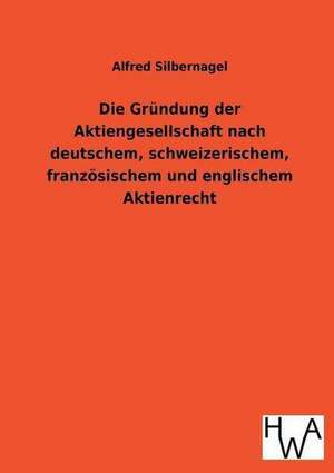 Die Grundung Der Aktiengesellschaft Nach Deutschem, Schweizerischem, Franzosischem Und Englischem Aktienrecht: Ein Lehrbuch Von 1922. Fur Studierende Und Konstrukteure de Alfred Silbernagel