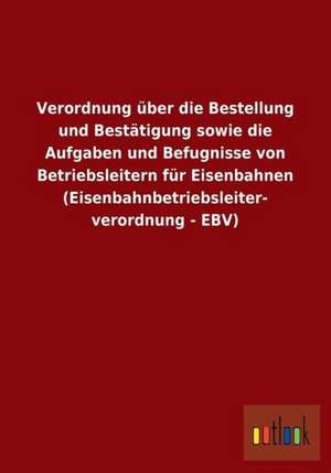 Verordnung über die Bestellung und Bestätigung sowie die Aufgaben und Befugnisse von Betriebsleitern für Eisenbahnen (Eisenbahnbetriebsleiterverordnung - EBV) de Ohne Autor