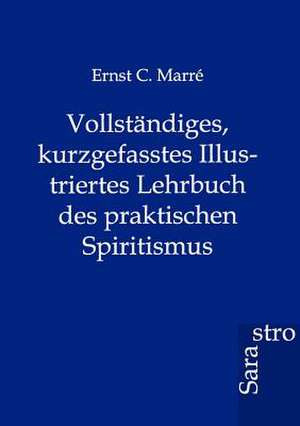 Vollständiges, kurzgefasstes Illustriertes Lehrbuch des praktischen Spiritismus de Ernst C. Marre