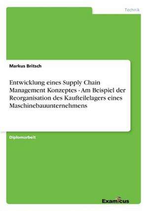 Entwicklung eines Supply Chain Management Konzeptes - Am Beispiel der Reorganisation des Kaufteilelagers eines Maschinebauunternehmens de Markus Britsch