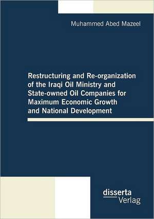 Restructuring and Re-Organization of the Iraqi Oil Ministry and State-Owned Oil Companies for Maximum Economic Growth and National Development: Erhoffte Veranderung, Erfahrene Enttauschung, Gewaltsame Anpassung de Muhammed Abed Mazeel