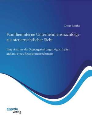 Familieninterne Unternehmensnachfolge Aus Steuerrechtlicher Sicht: Eine Analyse Der Steuergestaltungsmoglichkeiten Anhand Eines Beispielunternehmens de Denis Remha