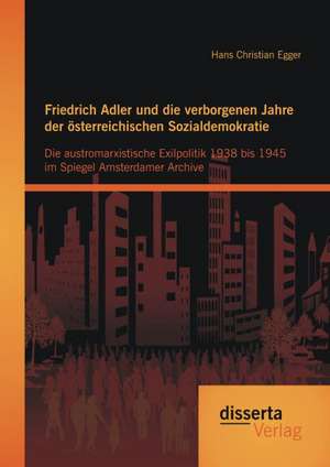 Friedrich Adler Und Die Verborgenen Jahre Der Osterreichischen Sozialdemokratie: Die Austromarxistische Exilpolitik 1938 Bis 1945 Im Spiegel Amsterdam de Hans Christian Egger