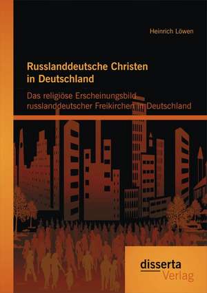 Russlanddeutsche Christen in Deutschland: Das Religiose Erscheinungsbild Russlanddeutscher Freikirchen in Deutschland de Heinrich Löwen