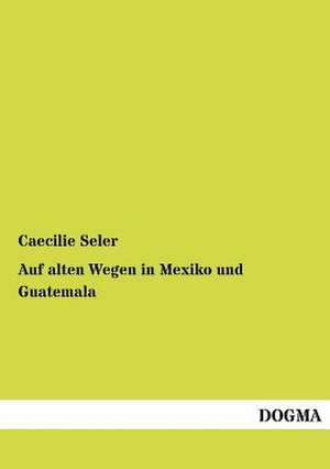 Auf alten Wegen in Mexiko und Guatemala de Caecilie Seler