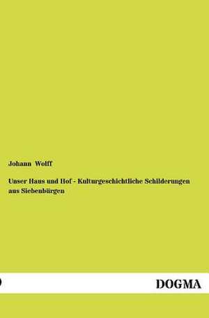 Unser Haus und Hof - Kulturgeschichtliche Schilderungen aus Siebenbürgen de Johann Wolff