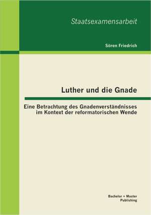 Luther Und Die Gnade: Eine Betrachtung Des Gnadenverstandnisses Im Kontext Der Reformatorischen Wende de Sören Friedrich