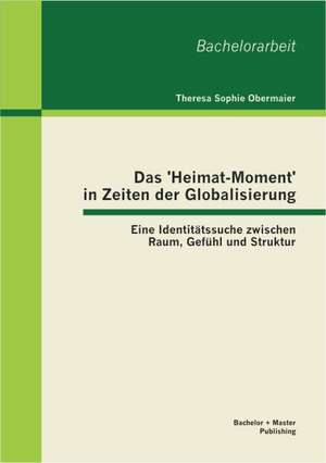 Das 'Heimat-Moment' in Zeiten Der Globalisierung: Eine Identitatssuche Zwischen Raum, Gefuhl Und Struktur de Theresa Sophie Obermaier