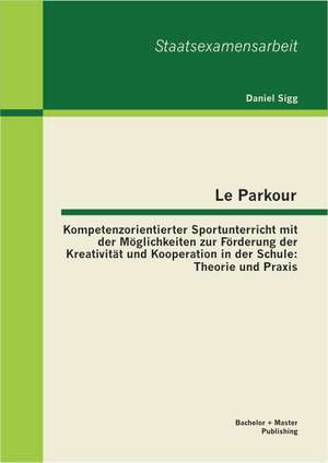 Le Parkour - Kompetenzorientierter Sportunterricht Mit Der Moglichkeiten Zur Forderung Der Kreativitat Und Kooperation in Der Schule: Theorie Und Prax de Daniel Sigg