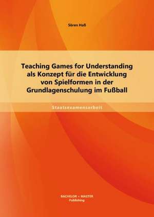 Teaching Games for Understanding ALS Konzept Fur Die Entwicklung Von Spielformen in Der Grundlagenschulung Im Fussball: Zwischen Wissenschaft Und Schule de Sören Haß