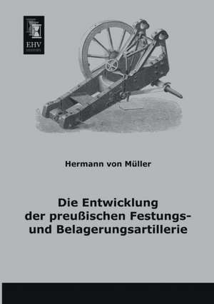 Die Entwicklung der preußischen Festungs- und Belagerungsartillerie de Hermann von Müller