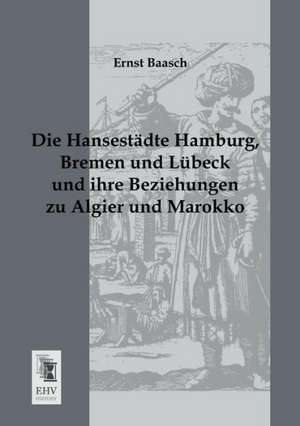 Die Hansestädte Hamburg, Bremen und Lübeck und ihre Beziehungen zu Algier und Marokko de Ernst Baasch