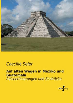 Auf alten Wegen in Mexiko und Guatemala de Caecilie Seler